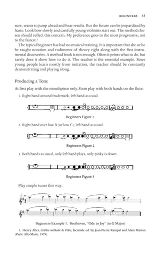  35
sure, wants to jump ahead and hear results. But the future can be jeopardized by
haste. Look how slowly and carefully young violinists start out. The method cho-
sen should reﬂect this concern. My preference goes to the most progressive, not
to the fastest.1
The typical beginner has had no musical training. It is important that she or he
be taught notation and rudiments of theory right along with the ﬁrst instru-
mental discoveries. A method book is not enough. Often it prints what to do, but
rarely does it show how to do it. The teacher is the essential example. Since
young people learn mostly from imitation, the teacher should be constantly
demonstrating and playing along.
Producing a Tone
At ﬁrst play with the mouthpiece only. Soon play with both hands on the ﬂute:
1. Right hand around trademark, left hand as usual.
Beginners Figure 1
2. Right hand over low B (or low C), left hand as usual.
Beginners Figure 2
3. Both hands as usual, only left hand plays, only pinky is down.
Beginners Figure 3
Play simple tunes this way:
Beginners Example 1. Beethoven, “Ode to Joy” (in G Major)
1. Henry Altès, Célèbre méthode de Flûte, facsimile ed. by Jean-Pierre Rampal and Alain Marion
(Paris: Allo Music, 1979).
 