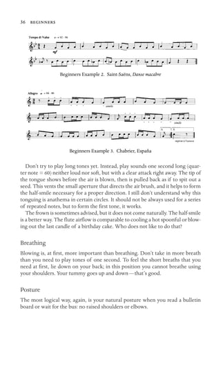 36 

Beginners Example 2. Saint-Saëns, Danse macabre
Beginners Example 3. Chabrier, España
Don’t try to play long tones yet. Instead, play sounds one second long (quar-
ter note = 60) neither loud nor soft, but with a clear attack right away. The tip of
the tongue shows before the air is blown, then is pulled back as if to spit out a
seed. This vents the small aperture that directs the air brush, and it helps to form
the half-smile necessary for a proper direction. I still don’t understand why this
tonguing is anathema in certain circles. It should not be always used for a series
of repeated notes, but to form the ﬁrst tone, it works.
The frown is sometimes advised, but it does not come naturally. The half-smile
is a better way. The ﬂute airﬂow is comparable to cooling a hot spoonful or blow-
ing out the last candle of a birthday cake. Who does not like to do that?
Breathing
Blowing is, at ﬁrst, more important than breathing. Don’t take in more breath
than you need to play tones of one second. To feel the short breaths that you
need at ﬁrst, lie down on your back; in this position you cannot breathe using
your shoulders. Your tummy goes up and down—that’s good.
Posture
The most logical way, again, is your natural posture when you read a bulletin
board or wait for the bus: no raised shoulders or elbows.
 