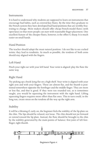  37

Instruments
It is hard to understand why students are supposed to learn on instruments that
encourage bad habits, such as covered-key ﬂutes. By the time they graduate to
the French system they have developed bad hand positions that are terribly frus-
trating to change. More makers should offer cheap French-model ﬂutes (with
open keys) so that more people can start with reasonable ﬁnger placement. One
excellent feature of the cheaper ﬂutes, however, is the offset G sharp. It is much
easier on small hands.
Hand Position
The teacher should adopt the most natural position. I do not like to see cocked
wrists: they lead to tendinitis. As much as possible, the tendons of both arms
should stay aligned with the ﬁngers.
Left Hand
Pinch your right ear with your left hand. Your wrist is aligned: play the ﬂute the
same way.
Right Hand
Try picking up a book lying ﬂat on a high shelf. Your wrist is aligned with your
right arm and with your ﬁngers. These are almost ﬂat, and the thumb is posi-
tioned somewhere opposite the foreﬁnger and the middle ﬁnger. They are more
or less ﬂat, and that is good. If they were too rounded out, as is sometimes
taught, you would be squeezing the instrument with the right hand. Lifting
squeezing ﬁngers requires more effort than ﬂat ones. This in turn could, in the
long run, create stress on the tendons all the way up the right arm.
Stability
It will be a blessing if, early on, the beginner feels the stability of the lip plate on
the chin. The lips should be relaxed, not loose. The chin should not jut forward
or extend toward the lip plate. Instead, the ﬂute should be brought to the chin
by the stability generated by the main points of balance: ﬁrst joint of left fore-
ﬁnger, right thumb.
Beginners Figure 4
 