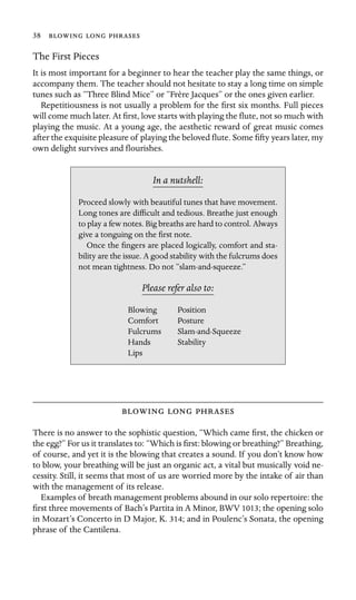 38   
The First Pieces
It is most important for a beginner to hear the teacher play the same things, or
accompany them. The teacher should not hesitate to stay a long time on simple
tunes such as “Three Blind Mice” or “Frère Jacques” or the ones given earlier.
Repetitiousness is not usually a problem for the ﬁrst six months. Full pieces
will come much later. At ﬁrst, love starts with playing the ﬂute, not so much with
playing the music. At a young age, the aesthetic reward of great music comes
after the exquisite pleasure of playing the beloved ﬂute. Some ﬁfty years later, my
own delight survives and ﬂourishes.
In a nutshell:
Hands Stability
Lips
Proceed slowly with beautiful tunes that have movement.
Long tones are difﬁcult and tedious. Breathe just enough
to play a few notes. Big breaths are hard to control. Always
give a tonguing on the ﬁrst note.
Once the ﬁngers are placed logically, comfort and sta-
bility are the issue. A good stability with the fulcrums does
not mean tightness. Do not “slam-and-squeeze.”
Please refer also to:
Blowing Position
Comfort Posture
Fulcrums Slam-and-Squeeze
  
There is no answer to the sophistic question, “Which came ﬁrst, the chicken or
the egg?” For us it translates to: “Which is ﬁrst: blowing or breathing?” Breathing,
of course, and yet it is the blowing that creates a sound. If you don’t know how
to blow, your breathing will be just an organic act, a vital but musically void ne-
cessity. Still, it seems that most of us are worried more by the intake of air than
with the management of its release.
Examples of breath management problems abound in our solo repertoire: the
ﬁrst three movements of Bach’s Partita in A Minor, BWV 1013; the opening solo
in Mozart’s Concerto in D Major, K. 314; and in Poulenc’s Sonata, the opening
phrase of the Cantilena.
 