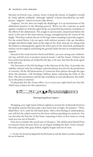 40   
Ritenuto (in French, tenu, soutenu, retenu; to keep the rhyme, in English it would
be “held, upheld, withheld,” although “upheld” is better described by our well-
known “support,” which everyone talks about).
“Support,” for me, does not imply the diaphragm. It is an involvement of the
abdominal muscles in the blowing process. When we lift a suitcase or push
against a stalled car with the upper body, our powerful leg muscles contribute to
the effort of the abdominals. The cough or sneeze point, situated just below the
navel, is the seat of the most intense energy, strengthened by the action of the
thighs. Therefore I advise the use of the legs (when standing) to provide support.
For the seated ﬂutist, I do not agree with military posture: chin up, shoulders
straight and elbows high, buns on the edge of the chair. Instead, try sitting with
the kidneys reclining gently against the lower part of the chair back, pushing the
tummy out for support and feeling the ground under the feet to complement the
support.
Instead of the weak muscles (facial and labial), use your strong ones (abdomi-
nal, leg, and left arm) to produce musical sound. I call this Tenuto. I believe that
focus and tonal density are helped by the lips, to be sure, but that the main agent
is the left arm.
The ﬁrst joint of the left foreﬁnger is the fulcrum of the ﬂute. It provides the
stability vital not only for technique and articulation, but also for the production
of sonority. All the old illustrations of transverse ﬂute players through the ages
show this position—left foreﬁnger halfway down, balancing the body of the
ﬂute. The jaw movements and the lips contribute to tone production, but stabil-
ity at this point is essential.
To physically feel the Tenuto effect, try to cross your right hand over the left,
which stays in place for this experiment.
Blowing long phrases Figure 1
Wrapping your right hand without tightness around the trademark between
the lip plate and the ﬁrst keys, play a few notes (low or high), for instance: “Three
Blind Mice” in G, with the left hand alone. After a ﬁrst feeling of awkwardness,
you will feel the added control on the focus without spending too much air. You
can also play the ﬁrst bar of the Faune, repeating it three or four times in a loop
until you run out of breath.2
Now let us consider the actual start of the piece. The deliberately bland CS has
no natural center because there are no ﬁngers holding the ﬂute. It has a beauti-
ful reedy quality, blue-gray, hollow, slightly fragile and out of tune.
2. For this, the AS must be ﬁngered by the left thumb, on and off, which is excellent training for
the use of thumb Bb.
 