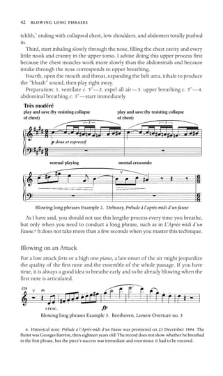 42   

tchhh,” ending with collapsed chest, low shoulders, and abdomen totally pushed
in.
Third, start inhaling slowly through the nose, ﬁlling the chest cavity and every
little nook and cranny in the upper torso. I advise doing this upper process ﬁrst
because the chest muscles work more slowly than the abdominals and because
intake through the nose corresponds to upper breathing.
Fourth, open the mouth and throat, expanding the belt area, inhale to produce
the “hhaah” sound, then play right away.
Preparation: 1. ventilate c. 5”—2. expel all air—3. upper breathing c. 5”—4.
abdominal breathing c. 3”—start immediately
Très modéré
play and save (by resisting collapse play and save (by resisting collapse 

of chest) of chest)

normal playing mental crescendo
Blowing long phrases Example 2. Debussy, Prélude à l’après-midi d’un faune
As I have said, you should not use this lengthy process every time you breathe,
but only when you need to conduct a long phrase, such as in L’Après-midi d’un
Faune.6 It does not take more than a few seconds when you master this technique.
Blowing on an Attack
For a low attack forte or a high one piano, a late onset of the air might jeopardize
the quality of the ﬁrst note and the ensemble of the whole passage. If you have
time, it is always a good idea to breathe early and to be already blowing when the
ﬁrst note is articulated.
Blowing long phrases Example 3. Beethoven, Leonore Overture no. 3
6. Historical note: Prélude à l’Après-midi d’un Faune was premiered on 23 December 1894. The
ﬂutist was Georges Barrère, then eighteen years old! The record does not show whether he breathed
in the ﬁrst phrase, but the piece’s success was immediate and enormous: it had to be encored.
 