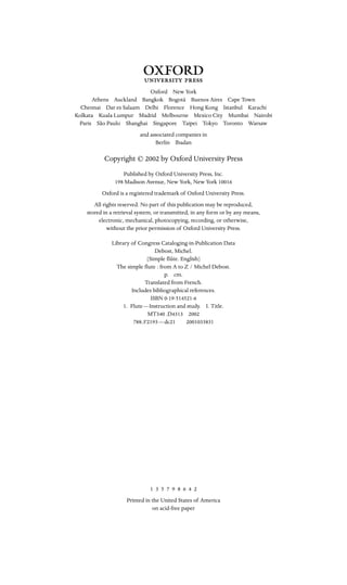 3

Oxford New York
Athens Auckland Bangkok Bogotá Buenos Aires Cape Town
Chennai Dar es Salaam Delhi Florence Hong Kong Istanbul Karachi
Kolkata Kuala Lumpur Madrid Melbourne Mexico City Mumbai Nairobi
Paris São Paulo Shanghai Singapore Taipei Tokyo Toronto Warsaw
and associated companies in
Berlin Ibadan
Copyright © 2002 by Oxford University Press
Published by Oxford University Press, Inc.

198 Madison Avenue, New York, New York 10016

Oxford is a registered trademark of Oxford University Press.

All rights reserved. No part of this publication may be reproduced, 

stored in a retrieval system, or transmitted, in any form or by any means, 

electronic, mechanical, photocopying, recording, or otherwise, 

without the prior permission of Oxford University Press.

Library of Congress Cataloging-in-Publication Data

Debost, Michel.

[Simple ﬂûte. English]

The simple ﬂute : from A to Z / Michel Debost.

p. cm.

Translated from French.

Includes bibliographical references.

ISBN 0-19-514521-6

1. Flute—Instruction and study. I. Title.

MT340 .D4313 2002

788.3'2193—dc21 2001033831

1 3 5 7 9 8 6 4 2
Printed in the United States of America
on acid-free paper
 