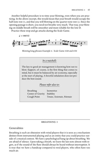   43

Another helpful procedure is to time your blowing, even when you are prac-
ticing. In the above excerpt, this would mean that your breath would occupy the
half-note rest ( ), and that you will blowing on the quarter-note rest ( ). Since the
opening passage is short, you need not breathe very much. That way, your blow-
ing on middle breath will be smoother and more reliable for the low D.
Practice these stop-and-go attacks during the Scale Game.
Blowing long phrases Example 4. Scale Game #28 and #30
In a nutshell:
duce the best sound.
Isometrics
Stability
, Sostenuto, Ritenuto
The key to good air management is knowing how not to
blow. Support, of course, is the ﬁrst thing that comes to
mind, but it must be balanced by air economy, especially
at the start of playing. A forceful exhalation does not pro-
Please refer also to:
Breathing
Center of Gravity
Cough Point Tenuto
 
Generalities
Breathing is such an obsession with wind players that it is seen as a mechanism
distinct from instrumental playing and as an entity that you could practice out-
side of a musical context. We have a psychological hang-up about breathing. We
are afraid of silence. Upon taking a breath, we leave the last note almost with re-
gret, as if the sound of the ﬂute should always be heard without interruption. It
is true that we have a handicap compared to reed players, who often have too
much air.
 