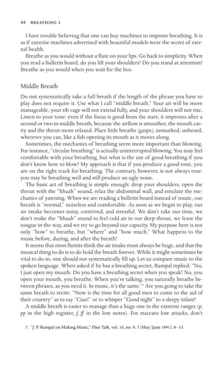 44  

I have trouble believing that one can buy machines to improve breathing. It is
as if exercise machines advertised with beautiful models were the secret of eter-
nal health.
Breathe as you would without a ﬂute on your lips. Go back to simplicity. When
you read a bulletin board, do you lift your shoulders? Do you stand at attention?
Breathe as you would when you wait for the bus.
Middle Breath
Do not systematically take a full breath if the length of the phrase you have to
play does not require it. Use what I call “middle breath.” Your air will be more
manageable, your rib cage will not extend fully, and your shoulders will not rise.
Listen to your tone: even if the focus is good from the start, it improves after a
second or two in middle breath, because the airﬂow is smoother, the mouth cav-
ity and the throat more relaxed. Place little breaths (gasps), unmarked, unheard,
wherever you can, like a ﬁsh opening its mouth as it moves along.
Sometimes, the mechanics of breathing seem more important than blowing.
For instance, “circular breathing” is actually uninterrupted blowing. You may feel
comfortable with your breathing, but what is the use of good breathing if you
don’t know how to blow? My approach is that if you produce a good tone, you
are on the right track for breathing. The contrary, however, is not always true:
you may be breathing well and still produce an ugly noise.
The basic act of breathing is simple enough: drop your shoulders, open the
throat with the “hhaah” sound, relax the abdominal wall, and emulate the me-
chanics of yawning. When we are reading a bulletin board instead of music, our
breath is “normal,” noiseless and comfortable. As soon as we begin to play, our
air intake becomes noisy, contrived, and stressful. We don’t take our time, we
don’t make the “hhaah” sound to feel cold air in our deep throat, we leave the
tongue in the way, and we try to go beyond our capacity. My purpose here is not
only “how” to breathe, but “where” and “how much.” What happens to the
music before, during, and after the breath?
It seems that most ﬂutists think the air intake must always be huge, and that the
musical thing to do is to do hold the breath forever. While it might sometimes be
vital to do so, one should not systematically ﬁll up. Let us compare music to the
spoken language. When asked if he has a breathing secret, Rampal replied: “No,
I just open my mouth. Do you have a breathing secret when you speak? No, you
open your mouth, you breathe. When you’re talking, you naturally breathe be-
tween phrases, as you need it. In music, it’s the same.”7 Are you going to take the
same breath to recite: “Now is the time for all good men to come to the aid of
their country” as to say “Ciao!” or to whisper “Good night” to a sleepy infant?
A middle breath is easier to manage than a huge one in the extreme ranges (p,
pp in the high register, f, ff in the low notes). For staccato low attacks, don’t
7. “J. P. Rampal on Making Music,” Flute Talk, vol. 10, no. 9, 7 (May/June 1991): 8–13.
 