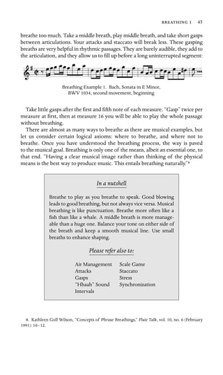   45
breathe too much. Take a middle breath, play middle breath, and take short gasps
between articulations. Your attacks and staccato will break less. These gasping
breaths are very helpful in rhythmic passages. They are barely audible, they add to
the articulation, and they allow us to ﬁll up before a long uninterrupted segment:
Breathing Example 1. Bach, Sonata in E Minor,
BWV 1034, second movement, beginning
Take little gasps after the ﬁrst and ﬁfth note of each measure. “Gasp” twice per
measure at ﬁrst, then at measure 16 you will be able to play the whole passage
without breathing.
There are almost as many ways to breathe as there are musical examples, but
let us consider certain logical axioms: where to breathe, and where not to
breathe. Once you have understood the breathing process, the way is paved
to the musical goal. Breathing is only one of the means, albeit an essential one, to
that end. “Having a clear musical image rather than thinking of the physical
means is the best way to produce music. This entails breathing naturally.”8
In a nutshell
Air Management Scale Game
Staccato
Gasps
“Hhaah” Sound Synchronization
Breathe to play as you breathe to speak. Good blowing
leads to good breathing, but not always vice versa. Musical
breathing is like punctuation. Breathe more often like a
ﬁsh than like a whale. A middle breath is more manage-
able than a huge one. Balance your tone on either side of
the breath and keep a smooth musical line. Use small
breaths to enhance shaping.
Please refer also to:
Attacks
Stress
Intervals
8. Kathleen Goll Wilson, “Concepts of Phrase Breathings,” Flute Talk, vol. 10, no. 6 (February
1991): 10–12.
 