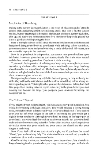 46  

 
Mechanics of Breathing
Pulling in the tummy during inhalation is the result of education and of attitude
control that a screaming infant cares nothing about. This look is ﬁne for fashion
models, but for breathing it is hopeless. Standing at attention, tummy tucked in,
chin up, and eyes to the horizon is superb for a Marine on the parade ground but
is not a good idea while playing the ﬂute.
Here is a simple exercise to feel a true abdominal inhalation: sit with knees and
feet joined; bring your elbows to your knees while exhaling. When you inhale,
your torso cannot move and your breathing is really abdominal. Of course, it is
not advisable to play in this position!
Now lie on your back. In this position, you cannot raise your shoulders upon
inhalation. However, you can raise your tummy freely. This is the most natural
and the best breathing procedure. Duplicate it while standing.
Try to avoid the impression of inﬂating your lung cavity. Atmospheric pressure
does that by a bellows effect when you create a void inside your lungs. Nothing
should stand in the way of fresh air. The bellows effect explains why our breath
is shorter at high altitudes. Because of the lower atmospheric pressure, the same
chest movement gives us less air.
Short panting breaths are very helpful in rhythmic passages: they are barely au-
dible, they add to the articulation, and they allow us to ﬁll up before a long un-
interrupted segment. This implies that you use the abdominal belt to huff-huff
little gasps. Start panting between eighth notes early in the piece, before you start
running out, because the longer you postpone your inevitable breathing, the
noisier it will be.
The “Hhaah” Sound
If you breathed with clenched teeth, you would do a very poor inhalation. You
would be breathing with high shoulders. You would produce a strong hissing
noise, perceptible from a distance and your teeth would feel cold. If you opened
your jaws but left your tongue in the path of incoming air, you would get a
slightly better inhalation (although it would still be placed in the upper part of
your chest). You would feel the cool air inside your mouth, but you would still
make this unpleasant sucking noise that ﬂutists often produce. A sucking noise at
air intake shows that your mouth and your throat are closed and that your
tongue is in the way.
Now if you feel cold air on your Adam’s apple, and if you hear the sound
“hhaah,” you are breathing fully. The abdominal belt is released and you take in
a maximum of air with a minimum of noise.
Good breathing is what you do when you yawn (open throat, low shoulders).
Proper blowing is what you do when you cough or sneeze (support with the ab-
 