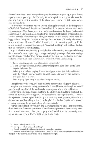   47
dominal muscles). Don’t worry about your diaphragm. It goes up, it goes down;
it goes down, it goes up. Like Timothy Tim’s ten pink toes, it goes wherever the
air goes. Only a contrary action of the abdominal muscles or stiff raised shoul-
ders can hinder it.
Yet we must sometimes be able to play a long phrase such as the ﬁrst phrase
of Prélude à l’Après-midi d’un Faune9 in one breath. Many conductors see it as an
important test. After thirty years in an orchestra, I consider the Faune (nicknamed
L’après-midi in English-speaking orchestras) the most difﬁcult of orchestral solos.
Flutists capable of sustaining the longest phrase are not always those with the
biggest chest cavity, but those who manage their air most efﬁciently. The answer
is not in circular blowing,10 which I confess to not mastering perfectly. If the
sound is out of focus and mismanaged, “circular breathing” will not hide the fact
that air economy is not mastered.
A good idea for oxygenating quickly, before a demanding passage and during
the course of a piece, is panting. It is repeated gasping, comparable to what dogs
have to do on a hot day. They cannot sweat, so they use this method to eliminate
water to lower their body temperature, even if they are not running.
1. Before inhaling, empty your chest cavity completely.11
2. Then, through the nose, slowly ﬁll the upper part of your chest cavity, keep-
ing the abdomen ﬂat.
3. When you are about to play, drop (release) your abdominal belt, and inhale
with the “hhaah” sound. You feel the cold air deep in your throat, indicating
that your throat is open.
4. Start playing right away to avoid blocking the sound.
This process seems long, but does not take more than a couple of seconds.
Imagine you were not using your mouth. It would seem as though air would
pass through the skin of the neck at the lowest point where the cold is felt.
Some wind instrumentalists perform the abdominal breathing ﬁrst and the
upper (or thoracic) breathing last. This conforms to the yoga doctrine.12 I advise
the opposite because upper breathing is a relatively slow process, whereas ab-
dominal (or low) breathing is fast. It can be placed at the last fraction of a second,
avoiding blocking the air and risking a broken attack.
Nerves do not affect only ﬁngers and saliva secretion. As far as I am concerned,
short breath is the main syndrome. Don’t be too optimistic. Even during prac-
tice, breathe more often than you hope you will need. Your listeners might not
notice an extra breath. They might notice if you faint.
9. Claude Debussy (1862–1918).
10. Improperly called “circular breathing.”
11. A small part called residual or remnant air cannot be evacuated.
12. A Hindu school of thought involved with control of the body to achieve communion with
the spirit of the universe. Inhalation is one of its central concepts.
 