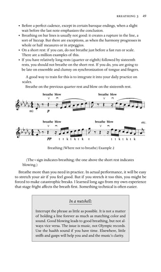   49

•	 Before a perfect cadence, except in certain baroque endings, when a slight

wait before the last note emphasizes the conclusion.

•	 Breathing on bar lines is usually not good: it creates a rupture in the line, a
sort of hiccup. But there are exceptions, as when the harmony progresses in
whole or half measures or in arpeggios.
•	 On a short rest: if you can, do not breathe just before a fast run or scale.

There are a million examples of this.

•	 If you have relatively long rests (quarter or eighth) followed by sixteenth

rests, you should not breathe on the short rest. If you do, you are going to

be late on ensemble and clumsy on synchronization of tongue and ﬁngers.

A good way to train for this is to integrate it into your daily practice on
scales.
Breathe on the previous quarter rest and blow on the sixteenth rest.
breathe blow	 breathe blow
breathe blow	 breathe blow
Breathing (Where not to breathe) Example 2
(The sign indicates breathing; the one above the short rest indicates
blowing.)
Breathe more than you need in practice. In actual performance, it will be easy
to stretch your air if you feel good. But if you stretch it too thin, you might be
forced to make catastrophic breaks. I learned long ago from my own experience
that stage fright affects the breath ﬁrst. Something technical is often easier.
In a nutshell:
Interrupt the phrase as little as possible. It is not a matter
of holding a line forever as much as matching color and
sound. Good blowing leads to good breathing, but not al-
ways vice versa. The issue is music, not Olympic records.
Use the haahh sound if you have time. Elsewhere, little
sniffs and gasps will help you and and the music’s clarity.
 