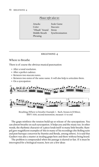 50  

Scale Game
Color Staccato
“Hhaah” Sound
Synchronization
Please refer also to:
Attacks
Stress
Middle Breath
Phrasing
 
Where to Breathe
There is of course the obvious musical punctuation:
• After a tonal resolution.
• After a perfect cadence.
• Between two staccato notes.
• Between two notes of the same name. It will also help to articulate them.
• On a syncopation:
Breathing (Where to breathe) Example 1. Bach, Sonata in B Minor,
BWV 1030, second movement, measure 13 to end
The gasps reinforce the tension build-up or release of the syncopations. You
can almost breathe on each syncopation. It helps you and the music too. In other
words, the rhythmic character of a piece lends itself to many little breaths. Ram-
pal gave magniﬁcent examples of this in many of his recordings (the Bolling suite
and post-baroque concertos by Stamitz and Benda, among others). It is said that
Gaubert was also a master at stealing gasps here and there without being heard.
The problem is compounded when the passage is slurred or fast. If it must be
interrupted for a biological reason, here are a few ideas:
 