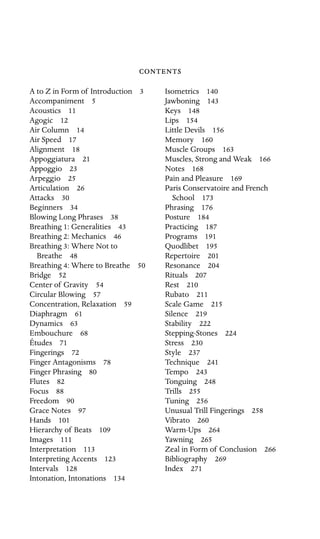 

Isometrics 140
A to Z in Form of Introduction 3

Accompaniment 5

Acoustics 11

Agogic 12

Air Column 14

Air Speed 17

Alignment 18

Appoggiatura 21

Appoggio 23

Arpeggio 25

Articulation 26

Attacks 30

Beginners 34

Blowing Long Phrases 38

Breathing 1: Generalities 43

Breathing 2: Mechanics 46

Breathing 3: Where Not to 

Breathe 48

Breathing 4: Where to Breathe 50

Bridge 52

Center of Gravity 54

Circular Blowing 57

Concentration, Relaxation 59

Diaphragm 61

Dynamics 63

Embouchure 68

Études 71

Fingerings 72

Finger Antagonisms 78

Finger Phrasing 80

Flutes 82

Focus 88

Freedom 90

Grace Notes 97

Hands 101

Hierarchy of Beats 109

Images 111

Interpretation 113

Interpreting Accents 123

Intervals 128

Intonation, Intonations 134

Jawboning 143

Keys 148

Lips 154

Little Devils 156

Memory 160

Muscle Groups 163

Muscles, Strong and Weak 166

Notes 168

Pain and Pleasure 169

Paris Conservatoire and French

School 173

Phrasing 176

Posture 184

Practicing 187

Programs 191

Quodlibet 195

Repertoire 201

Resonance 204

Rituals 207

Rest 210

Rubato 211

Scale Game 215

Silence 219

Stability 222

Stepping-Stones 224

Stress 230

Style 237

Technique 241

Tempo 243

Tonguing 248

Trills 255

Tuning 256

Unusual Trill Fingerings 258

Vibrato 260

Warm-Ups 264

Yawning 265

Zeal in Form of Conclusion 266

Bibliography 269

Index 271

 