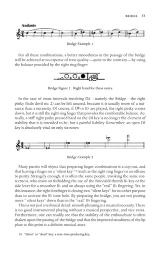  53

Bridge Example 1
For all these combinations, a better smoothness in the passage of the bridge
will be achieved at no expense of tone quality—quite to the contrary—by using
the balance provided by the right ring ﬁnger:
Bridge Figure 1. Right hand for these notes
In the case of most intervals involving D2—namely the Bridge—the right
pinky (little devil no. 2) can be left unused, because it is usually more of a nui-
sance than a necessity. Of course, if DS or Eb are played, the right pinky comes
down, but it is still the right ring ﬁnger that provides the comfortable balance. Ac-
tually, a stiff right pinky pressed hard on the DS key is no longer the element of
stability that it is intended to be, but a painful liability. Remember, an open DS
key is absolutely vital on only six notes:
Bridge Example 2
Many purists will object that preparing ﬁnger combinations is a cop out, and
that leaving a ﬁnger on a “silent key”14 (such as the right ring ﬁnger) is an offense
to purity. Strangely enough, it is often the same people, invoking the same cor-
rectness, who insist on forbidding the use of the Briccialdi thumb Bb key or the
side lever for a smoother Bb and on always using the “real” Bb ﬁngering. Yet, in
this instance, the right foreﬁnger is closing two “silent keys” for no other purpose
than to activate the Bb tone hole. By preparing the bridge, you are not putting
more “ silent keys” down than in the “real” Bb ﬁngering.
This is not just a technical detail: smooth phrasing is a musical necessity. There
is no good instrumental playing without a musical perspective, and vice versa.
Furthermore, one can readily see that the stability of the embouchure is often
shaken upon the passing of the bridge and that the improved steadiness of the lip
plate at this point is a deﬁnite musical asset.
14. “Silent” or “dead” key: a non–tone producing key.
 