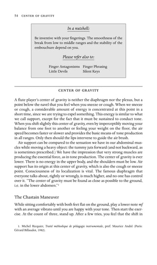 54   

In a nutshell:
Finger Antagonisms
Be inventive with your ﬁngerings. The smoothness of the
break from low to middle ranges and the stability of the
embouchure depend on you.
Please refer also to:
Finger Phrasing
Little Devils Silent Keys
  
A ﬂute player’s center of gravity is neither the diaphragm nor the plexus, but a
point below the navel that you feel when you sneeze or cough. When we sneeze
or cough, a considerable amount of energy is concentrated at this point in a
short time, since we are trying to expel something. This energy is similar to what
we call support, except for the fact that it must be sustained to conduct tone.
When you shift slightly this center of gravity, even by imperceptibly moving your
balance from one foot to another or feeling your weight on the ﬂoor, the air
speed becomes faster or slower and provides the basic means of tone production
in all ranges. Only then should the lips intervene to guide the air brush.
Air support can be compared to the sensation we have in our abdominal mus-
cles while moving a heavy object: the tummy juts forward (and not backward, as
is sometimes prescribed.) We have the impression that very strong muscles are
producing the essential force, as in tone production. The center of gravity is ever
lower. There is no energy in the upper body, and the shoulders must be low. Air
support has its origin at this center of gravity, which is also the cough or sneeze
point. Consciousness of its localization is vital. The famous diaphragm that
everyone talks about, rightly or wrongly, is much higher, and no one has control
over it. “The center of gravity must be found as close as possible to the ground,
i.e. in the lower abdomen.”1
The Chastain Maneuver
While sitting comfortably with both feet ﬂat on the ground, play a lower note mf
with an average vibrato until you are happy with your tone. Then start the exer-
cise. At the count of three, stand up. After a few tries, you feel that the shift in
1. Michel Ricquier, Traité méthodique de pédagogie instrumentale, pref. Maurice André (Paris:
Gérard Billaudot, 1982).
 
