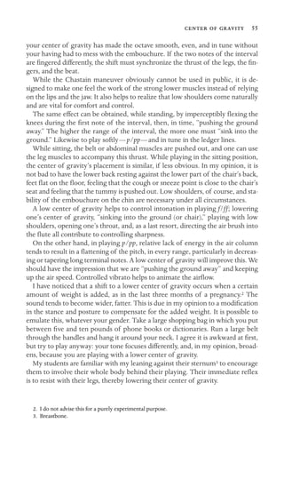    55
your center of gravity has made the octave smooth, even, and in tune without
your having had to mess with the embouchure. If the two notes of the interval
are ﬁngered differently, the shift must synchronize the thrust of the legs, the ﬁn-
gers, and the beat.
While the Chastain maneuver obviously cannot be used in public, it is de-
signed to make one feel the work of the strong lower muscles instead of relying
on the lips and the jaw. It also helps to realize that low shoulders come naturally
and are vital for comfort and control.
The same effect can be obtained, while standing, by imperceptibly ﬂexing the
knees during the ﬁrst note of the interval, then, in time, “pushing the ground
away.” The higher the range of the interval, the more one must “sink into the
ground.” Likewise to play softly—p/pp—and in tune in the ledger lines.
While sitting, the belt or abdominal muscles are pushed out, and one can use
the leg muscles to accompany this thrust. While playing in the sitting position,
the center of gravity’s placement is similar, if less obvious. In my opinion, it is
not bad to have the lower back resting against the lower part of the chair’s back,
feet ﬂat on the ﬂoor, feeling that the cough or sneeze point is close to the chair’s
seat and feeling that the tummy is pushed out. Low shoulders, of course, and sta-
bility of the embouchure on the chin are necessary under all circumstances.
A low center of gravity helps to control intonation in playing f/ff; lowering
one’s center of gravity, “sinking into the ground (or chair),” playing with low
shoulders, opening one’s throat, and, as a last resort, directing the air brush into
the ﬂute all contribute to controlling sharpness.
On the other hand, in playing p/pp, relative lack of energy in the air column
tends to result in a ﬂattening of the pitch, in every range, particularly in decreas-
ing or tapering long terminal notes. A low center of gravity will improve this. We
should have the impression that we are “pushing the ground away” and keeping
up the air speed. Controlled vibrato helps to animate the airﬂow.
I have noticed that a shift to a lower center of gravity occurs when a certain
amount of weight is added, as in the last three months of a pregnancy.2 The
sound tends to become wider, fatter. This is due in my opinion to a modiﬁcation
in the stance and posture to compensate for the added weight. It is possible to
emulate this, whatever your gender. Take a large shopping bag in which you put
between ﬁve and ten pounds of phone books or dictionaries. Run a large belt
through the handles and hang it around your neck. I agree it is awkward at ﬁrst,
but try to play anyway: your tone focuses differently, and, in my opinion, broad-
ens, because you are playing with a lower center of gravity.
My students are familiar with my leaning against their sternum3 to encourage
them to involve their whole body behind their playing. Their immediate reﬂex
is to resist with their legs, thereby lowering their center of gravity.
2. I do not advise this for a purely experimental purpose.
3. Breastbone.
 