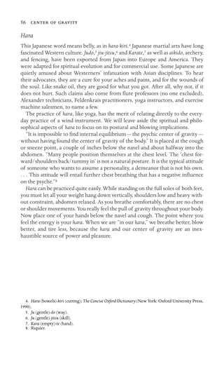 56   
Hara
This Japanese word means belly, as in hara-kiri.4 Japanese martial arts have long
fascinated Western culture. Judo,5 jiu-jitsu,6 and Karate,7 as well as aikido, archery,
and fencing, have been exported from Japan into Europe and America. They
were adapted for spiritual evolution and for commercial use. Some Japanese are
quietly amused about Westerners’ infatuation with Asian disciplines. To hear
their advocates, they are a cure for your aches and pains, and for the wounds of
the soul. Like snake oil, they are good for what you got. After all, why not, if it
does not hurt. Such claims also come from ﬂute professors (no one excluded),
Alexander technicians, Feldenkrais practitioners, yoga instructors, and exercise
machine salesmen, to name a few.
The practice of hara, like yoga, has the merit of relating directly to the every-
day practice of a wind instrument. We will leave aside the spiritual and philo-
sophical aspects of hara to focus on its postural and blowing implications.
“It is impossible to ﬁnd internal equilibrium—the psychic center of gravity—
without having found the center of gravity of the body.” It is placed at the cough
or sneeze point, a couple of inches below the navel and about halfway into the
abdomen. “Many people position themselves at the chest level. The ‘chest for-
ward/shoulders back/tummy in’ is not a natural posture. It is the typical attitude
of someone who wants to assume a personality, a demeanor that is not his own.
. . . This attitude will entail further chest breathing that has a negative inﬂuence
on the psyche.”8
Hara can be practiced quite easily. While standing on the full soles of both feet,
you must let all your weight hang down vertically, shoulders low and heavy with-
out constraint, abdomen relaxed. As you breathe comfortably, there are no chest
or shoulder movements. You really feel the pull of gravity throughout your body.
Now place one of your hands below the navel and cough. The point where you
feel the energy is your hara. When we are “in our hara,” we breathe better, blow
better, and tire less, because the hara and our center of gravity are an inex-
haustible source of power and pleasure.
4. Hara (bowels)-kiri (cutting); The Concise Oxford Dictionary (New York: Oxford University Press,
1990).
5. Ju (gentle)-do (way).
6. Ju (gentle)-jitsu (skill).
7. Kara (empty)-te (hand).
8. Riquier.
 