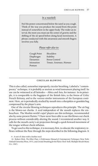   57

In a nutshell:
Stability
Dynamics
Intonation , Sostenuto, Ritenuto
Feel the power concentrated below the navel as you cough.
Think of the way you produce the sound from this point
instead of somewhere in the upper body. The wider an in-
terval, the more you must use the center of gravity and the
shifting of the air speed before doing facial movements. A
phrase conducted with this awareness and smooth ﬁngers
involves you fully.
Please refer also to:
Cough Point Shoulders
Diaphragm
Stress Control
Tenuto
Posture
 
This is also called, somewhat improperly, circular breathing. Labeled a “contem-
porary” technique, it is probably as ancient as wind instrument playing itself. Its
use can be witnessed at all latitudes—Africa and Asia, for instance. In its princi-
ple, it is comparable to the bagpipes of the British Isles, to the biniou of Celtic
French Brittany, and to the various similar instruments of the European conti-
nent. Here, air is periodically stocked by mouth into a sheepskin or goatskin bag
compressed by the player’s arm.
One of the circular blowing techniques reproduces this principle. The air bag
is the blown-out cheeks. A reed independent of the mouth replaces the em-
bouchure. The Muslim world’s rajta9 players use this technique, recommended
also by some present ﬂutists.10 I have never been able to use this blown-out cheek
process without considerably altering the sound. I recommend another way. It
calls for the mouth cavity’s air projection through a quick forward movement of
the tongue without cheek inﬂation.
To get used to this technique, it is necessary, ﬁrst, to educate the respiratory re-
ﬂexes without the ﬂute through the steps described in the following diagram. It
9. A sort of oboe with a leather reed.
10. Robert Dick, The Other Flute: A Performance Manual of Contemporary Techniques (New York:
Oxford University Press, 1975), and Circular Breathing for the Flutist (New York: Multiple Breath Music
Co., 1987).
 