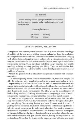 ,  59

In a nutshell:
Circular blowing is more appropriate than circular breath-
ing. It represents an assist and a good education of respi-
ratory reﬂexes.
Please refer also to:
Air Brush Breathing
Blowing Cheeks
, 
Flute players have so many times been told that they must relax that they forgo
all stability of the instrument-holding posture and end up doing lip acrobatics,
straining the weak facial muscles. These muscles are not meant for that. Playing
with a loose ﬂute and slapping ﬁngers and not calling into action the strong leg
muscles, the abdominals, and the arm muscles (biceps) is not logical and efﬁcient
instrumental playing. These have been called the energy muscles; they enable
standing, walking, running, pushing, and lifting. They are well within their
power when we play the ﬂute and for this reason do not generate tension and the
problems of overuse.
One of the goals of practice is to achieve the greatest relaxation with total con-
centration.
Ask an unsuspecting person to relax: the shoulders fall, the hands hang by the
side, the body goes into a slouch, the eyes lose their spark, sleep is close at hand.
The personality is all but snuffed out. Now tell another one to concentrate: every
muscle tightens, the forehead wrinkles, the neck stiffens, the eyes glow, the body
stands at attention. The person is awake and ready for action, but nervous ten-
sion threatens to hinder performance. The ideal would be a combination of
both: a sharp mind in a calm body. We cannot relax everything at once. If we did,
instrumental playing would fall apart; the ﬂute would ﬂoat out of control.
Relaxation, to be productive, must come with concentration. You can relax
only after you know what muscles, what actions, and what thoughts actually hin-
der your playing. You can only ﬁx what you know does not work. It is a sort of
journey toward the inside, a survey of one’s physical and nervous capabilities, a
selective use of our muscles. To understand relaxation, ﬁrst work at something
that does not require force or induce stress—for instance, intervals. At the point
of passage, hold down the ﬁngers that do not have to move, but relieve the pres-
sure on the one(s) that will give you the interval, usually the key closest to the
embouchure. Never slam the ﬁngers on the way down: this will make you tenser
 