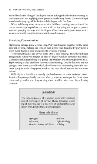 60 , 

and will make the lifting of the ﬁngers harder. Lifting is harder than slamming, so
concentrate on not applying more pressure on the way down. Use more ﬁnger
speed on the way up, while the immobile ﬁngers hold the ﬂute.
When a difﬁculty arises, nervous tension builds up, causing contraction of the
throat, an attempt to produce the tone with the lips, using the tongue as percus-
sion and grasping the keys with the ﬁngers. Concentration helps to know which
areas need stability so that other obstacles can loosen up.
Practicing Concentration
Start with a passage a few seconds long. Put your thoughts together for the same
amount of time. Release the tension built up by your focusing by playing in a
short burst. Scales in stop-and-go mode are good training.
Technical difﬁculties are of two sorts. One is pure reading. The other is ﬁnger
antagonism, when two ﬁngers or sets of ﬁngers work in opposite directions.
Concentration is identifying at a glance the problem and knowing how to ﬁx it.
Sight-reading is also excellent concentration training. Decide that you are not
going to stop. Force yourself to look ahead instead of reminiscing about the mis-
takes you just made. Keep your mind on the road ahead, not on the rear view
mirror.
Difﬁculty in a ﬂute lick is usually conﬁned to two or three awkward notes.
Practice this passage slowly, but even when you are up to tempo, feel those notes
come and go under your ﬁngers, sing them, and live with them for a ﬂeeting
moment.
In a nutshell:
Stability
The thought process of relaxation starts with conscious-
ness of every aspect of playing. Then a conscious loosen-
ing of the obstacles to a free ﬂow of air: tight throat, un-
steady chin, pinched lips, grasping ﬁngers.
Please refer also to:
Appoggio Posture
Fulcrums Sight-Reading
Muscles, Strong and Weak
 