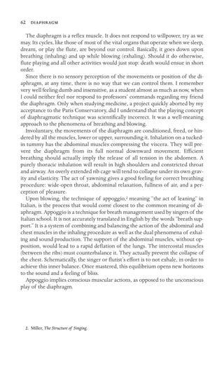 62 

The diaphragm is a reﬂex muscle. It does not respond to willpower, try as we
may. Its cycles, like those of most of the vital organs that operate when we sleep,
dream, or play the ﬂute, are beyond our control. Basically, it goes down upon
breathing (inhaling) and up while blowing (exhaling). Should it do otherwise,
ﬂute playing and all other activities would just stop: death would ensue in short
order.
Since there is no sensory perception of the movements or position of the di-
aphragm, at any time, there is no way that we can control them. I remember
very well feeling dumb and insensitive, as a student almost as much as now, when
I could neither feel nor respond to professors’ commands regarding my friend
the diaphragm. Only when studying medicine, a project quickly aborted by my
acceptance to the Paris Conservatory, did I understand that the playing concept
of diaphragmatic technique was scientiﬁcally incorrect. It was a well-meaning
approach to the phenomena of breathing and blowing.
Involuntary, the movements of the diaphragm are conditioned, freed, or hin-
dered by all the muscles, lower or upper, surrounding it. Inhalation on a tucked-
in tummy has the abdominal muscles compressing the viscera. They will pre-
vent the diaphragm from its full normal downward movement. Efﬁcient
breathing should actually imply the release of all tension in the abdomen. A
purely thoracic inhalation will result in high shoulders and constricted throat
and airway. An overly extended rib cage will tend to collapse under its own grav-
ity and elasticity. The act of yawning gives a good feeling for correct breathing
procedure: wide-open throat, abdominal relaxation, fullness of air, and a per-
ception of pleasure.
Upon blowing, the technique of appoggio,2 meaning “the act of leaning” in
Italian, is the process that would come closest to the common meaning of di-
aphragm. Appoggio is a technique for breath management used by singers of the
Italian school. It is not accurately translated in English by the words “breath sup-
port.” It is a system of combining and balancing the action of the abdominal and
chest muscles in the inhaling procedure as well as the dual phenomena of exhal-
ing and sound production. The support of the abdominal muscles, without op-
position, would lead to a rapid deﬂation of the lungs. The intercostal muscles
(between the ribs) must counterbalance it. They actually prevent the collapse of
the chest. Schematically, the singer or ﬂutist’s effort is to not exhale, in order to
achieve this inner balance. Once mastered, this equilibrium opens new horizons
to the sound and a feeling of bliss.
Appoggio implies conscious muscular actions, as opposed to the unconscious
play of the diaphragm.
2. Miller, The Structure of Singing.
 