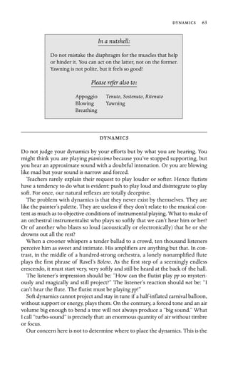  63

In a nutshell:
, Sostenuto, Ritenuto
Do not mistake the diaphragm for the muscles that help
or hinder it. You can act on the latter, not on the former.
Yawning is not polite, but it feels so good!
Please refer also to:
Appoggio Tenuto
Blowing Yawning
Breathing

Do not judge your dynamics by your efforts but by what you are hearing. You
might think you are playing pianissimo because you’ve stopped supporting, but
you hear an approximate sound with a doubtful intonation. Or you are blowing
like mad but your sound is narrow and forced.
Teachers rarely explain their request to play louder or softer. Hence ﬂutists
have a tendency to do what is evident: push to play loud and disintegrate to play
soft. For once, our natural reﬂexes are totally deceptive.
The problem with dynamics is that they never exist by themselves. They are
like the painter’s palette. They are useless if they don’t relate to the musical con-
tent as much as to objective conditions of instrumental playing. What to make of
an orchestral instrumentalist who plays so softly that we can’t hear him or her?
Or of another who blasts so loud (acoustically or electronically) that he or she
drowns out all the rest?
When a crooner whispers a tender ballad to a crowd, ten thousand listeners
perceive him as sweet and intimate. His ampliﬁers are anything but that. In con-
trast, in the middle of a hundred-strong orchestra, a lonely nonampliﬁed ﬂute
plays the ﬁrst phrase of Ravel’s Bolero. As the ﬁrst step of a seemingly endless
crescendo, it must start very, very softly and still be heard at the back of the hall.
The listener’s impression should be: “How can the ﬂutist play pp so mysteri-
ously and magically and still project?” The listener’s reaction should not be: “I
can’t hear the ﬂute. The ﬂutist must be playing pp!”
Soft dynamics cannot project and stay in tune if a half-inﬂated carnival balloon,
without support or energy, plays them. On the contrary, a forced tone and an air
volume big enough to bend a tree will not always produce a “big sound.” What
I call “turbo-sound” is precisely that: an enormous quantity of air without timbre
or focus.
Our concern here is not to determine where to place the dynamics. This is the
 
