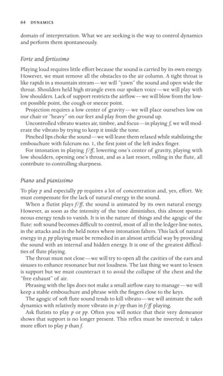 64 

domain of interpretation. What we are seeking is the way to control dynamics
and perform them spontaneously.
Forte and fortissimo
Playing loud requires little effort because the sound is carried by its own energy.
However, we must remove all the obstacles to the air column. A tight throat is
like rapids in a mountain stream—we will “yawn” the sound and open wide the
throat. Shoulders held high strangle even our spoken voice—we will play with
low shoulders. Lack of support restricts the airﬂow—we will blow from the low-
est possible point, the cough or sneeze point.
Projection requires a low center of gravity—we will place ourselves low on
our chair or “heavy” on our feet and play from the ground up.
Uncontrolled vibrato wastes air, timbre, and focus—in playing f, we will mod-
erate the vibrato by trying to keep it inside the tone.
Pinched lips choke the sound—we will leave them relaxed while stabilizing the
embouchure with fulcrum no. 1, the ﬁrst joint of the left index ﬁnger.
For intonation in playing f/ff, lowering one’s center of gravity, playing with
low shoulders, opening one’s throat, and as a last resort, rolling in the ﬂute, all
contribute to controlling sharpness.
Piano and pianissimo
To play p and especially pp requires a lot of concentration and, yes, effort. We
must compensate for the lack of natural energy in the sound.
When a ﬂutist plays f/ff, the sound is animated by its own natural energy.
However, as soon as the intensity of the tone diminishes, this almost sponta-
neous energy tends to vanish. It is in the nature of things and the agogic of the
ﬂute: soft sound becomes difﬁcult to control, most of all in the ledger-line notes,
in the attacks and in the held notes where intonation falters. This lack of natural
energy in p, pp playing must be remedied in an almost artiﬁcial way by providing
the sound with an internal and hidden energy. It is one of the greatest difﬁcul-
ties of ﬂute playing.
The throat must not close—we will try to open all the cavities of the ears and
sinuses to enhance resonance but not loudness. The last thing we want to lessen
is support but we must counteract it to avoid the collapse of the chest and the
“free exhaust” of air.
Phrasing with the lips does not make a small airﬂow easy to manage—we will
keep a stable embouchure and phrase with the ﬁngers close to the keys.
The agogic of soft ﬂute sound tends to kill vibrato—we will animate the soft
dynamics with relatively more vibrato in p/pp than in f/ff playing.
Ask ﬂutists to play p or pp. Often you will notice that their very demeanor
shows that support is no longer present. This reﬂex must be inverted; it takes
more effort to play p than f.
 