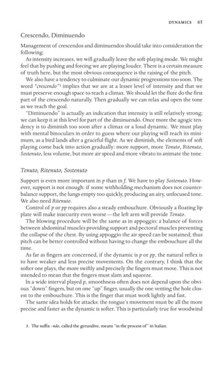  65

Crescendo, Diminuendo
Management of crescendos and diminuendos should take into consideration the
following:
As intensity increases, we will gradually leave the soft-playing mode. We might
feel that by pushing and forcing we are playing louder. There is a certain measure
of truth here, but the most obvious consequence is the raising of the pitch.
We also have a tendency to culminate our dynamic progressions too soon. The
word “crescendo”3 implies that we are at a lesser level of intensity and that we
must preserve enough space to reach a climax. We should let the ﬂute do the ﬁrst
part of the crescendo naturally. Then gradually we can relax and open the tone
as we reach the goal.
“Diminuendo” is actually an indication that intensity is still relatively strong;
we can keep it at this level for part of the diminuendo. Once more the agogic ten-
dency is to diminish too soon after a climax or a loud dynamic. We must play
with mental binoculars in order to guess where our playing will reach its mini-
mum, as a bird lands after a graceful ﬂight. As we diminish, the elements of soft
playing come back into action gradually: more support, more Tenuto, Ritenuto,
Sostenuto, less volume, but more air speed and more vibrato to animate the tone.
Tenuto, Ritenuto, Sostenuto
Support is even more important in p than in f. We have to play Sostenuto. How-
ever, support is not enough: if some withholding mechanism does not counter-
balance support, the lungs empty too quickly, producing an airy, unfocused tone.
We also need Ritenuto.
Control of p or pp requires also a steady embouchure. Obviously a ﬂoating lip
plate will make insecurity even worse—the left arm will provide Tenuto.
The blowing procedure will be the same as in appoggio: a balance of forces
between abdominal muscles providing support and pectoral muscles preventing
the collapse of the chest. By using appoggio the air speed can be sustained; thus
pitch can be better controlled without having to change the embouchure all the
time.
As far as ﬁngers are concerned, if the dynamic is p or pp, the natural reﬂex is
to have weaker and less precise movements. On the contrary, I think that the
softer one plays, the more swiftly and precisely the ﬁngers must move. This is not
intended to mean that the ﬁngers must slam and squeeze.
In a wide interval played p, smoothness often does not depend upon the obvi-
ous “down” ﬁngers, but on one “up” ﬁnger, usually the one venting the hole clos-
est to the embouchure. This is the ﬁnger that must work lightly and fast.
The same idea holds for attacks: the tongue’s movement must be all the more
precise and faster as the dynamic is softer. This is particularly true for woodwind
3. The sufﬁx –ndo, called the gerundive, means “in the process of” in Italian.
 