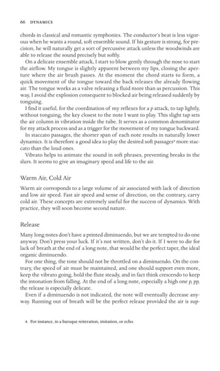 66 

chords in classical and romantic symphonies. The conductor’s beat is less vigor-
ous when he wants a round, soft ensemble sound. If his gesture is strong, for pre-
cision, he will naturally get a sort of percussive attack unless the woodwinds are
able to release the sound precisely but softly.
On a delicate ensemble attack, I start to blow gently through the nose to start
the airﬂow. My tongue is slightly apparent between my lips, closing the aper-
ture where the air brush passes. At the moment the chord starts to form, a
quick movement of the tongue toward the back releases the already ﬂowing
air. The tongue works as a valve releasing a ﬂuid more than as percussion. This
way, I avoid the explosion consequent to blocked air being released suddenly by
tonguing.
I ﬁnd it useful, for the coordination of my reﬂexes for a p attack, to tap lightly,
without tonguing, the key closest to the note I want to play. This slight tap sets
the air column in vibration inside the tube. It serves as a common denominator
for my attack process and as a trigger for the movement of my tongue backward.
In staccato passages, the shorter span of each note results in naturally lower
dynamics. It is therefore a good idea to play the desired soft passages4 more stac-
cato than the loud ones.
Vibrato helps to animate the sound in soft phrases, preventing breaks in the
slurs. It seems to give an imaginary speed and life to the air.
Warm Air, Cold Air
Warm air corresponds to a large volume of air associated with lack of direction
and low air speed. Fast air speed and sense of direction, on the contrary, carry
cold air. These concepts are extremely useful for the success of dynamics. With
practice, they will soon become second nature.
Release
Many long notes don’t have a printed diminuendo, but we are tempted to do one
anyway. Don’t press your luck. If it’s not written, don’t do it. If I were to die for
lack of breath at the end of a long note, that would be the perfect taper, the ideal
organic diminuendo.
For one thing, the tone should not be throttled on a diminuendo. On the con-
trary, the speed of air must be maintained, and one should support even more,
keep the vibrato going, hold the ﬂute steady, and in fact think crescendo to keep
the intonation from falling. At the end of a long note, especially a high one p, pp,
the release is especially delicate.
Even if a diminuendo is not indicated, the note will eventually decrease any-
way. Running out of breath will be the perfect release provided the air is sup-
4. For instance, in a baroque reiteration, imitation, or echo.
 