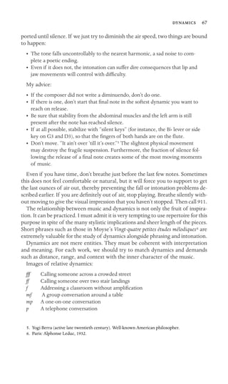  67
ported until silence. If we just try to diminish the air speed, two things are bound
to happen:
•	 The tone falls uncontrollably to the nearest harmonic, a sad noise to com
-
plete a poetic ending. 

•	 Even if it does not, the intonation can suffer dire consequences that lip and
jaw movements will control with difﬁculty.
My advice:
• If the composer did not write a diminuendo, don’t do one.
•	 If there is one, don’t start that ﬁnal note in the softest dynamic you want to
reach on release.
•	 Be sure that stability from the abdominal muscles and the left arm is still

present after the note has reached silence.

• If at all possible, stabilize with “silent keys” (for instance, the Bb lever or side
key on G3 and D3), so that the ﬁngers of both hands are on the ﬂute.
•	 Don’t move. “It ain’t over ‘till it’s over.”5 The slightest physical movement
may destroy the fragile suspension. Furthermore, the fraction of silence fol-
lowing the release of a ﬁnal note creates some of the most moving moments
of music.
Even if you have time, don’t breathe just before the last few notes. Sometimes
this does not feel comfortable or natural, but it will force you to support to get
the last ounces of air out, thereby preventing the fall or intonation problems de-
scribed earlier. If you are deﬁnitely out of air, stop playing. Breathe silently with-
out moving to give the visual impression that you haven’t stopped. Then call 911.
The relationship between music and dynamics is not only the fruit of inspira-
tion. It can be practiced. I must admit it is very tempting to use repertoire for this
purpose in spite of the many stylistic implications and sheer length of the pieces.
Short phrases such as those in Moyse’s Vingt-quatre petites études mélodiques6 are
extremely valuable for the study of dynamics alongside phrasing and intonation.
Dynamics are not mere entities. They must be coherent with interpretation
and meaning. For each work, we should try to match dynamics and demands
such as distance, range, and context with the inner character of the music.
Images of relative dynamics:
fff Calling someone across a crowded street
ff Calling someone over two stair landings
f Addressing a classroom without ampliﬁcation
mf A group conversation around a table
mp A one-on-one conversation
p A telephone conversation
5. Yogi Berra (active late twentieth century). Well-known American philosopher.
6. Paris: Alphonse Leduc, 1932.
 