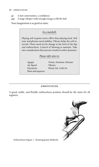 68 
pp A love conversation, a conﬁdence
ppp A stage whisper with enough energy to ﬁll the hall
Your imagination is as good as mine.
In a nutshell:
, Sostenuto, Ritenuto
Air Speed
Dynamics
Playing soft requires more effort than playing loud. Soft
tone and phrases need stability. Vibrato helps the soft in-
tervals. There need not be change at the level of the lips
and embouchure. Control of blowing is essential. Take
into consideration that staccato results in softer dynamics.
Please refer also to:
Agogic Tenuto
Vibrato
Warm Air, Cold Air
Slam-and-squeeze

A good, stable, and ﬂexible embouchure position should be the same for all
registers.
Embouchure Figure 1. Drawing Jeanie Mellersh
 