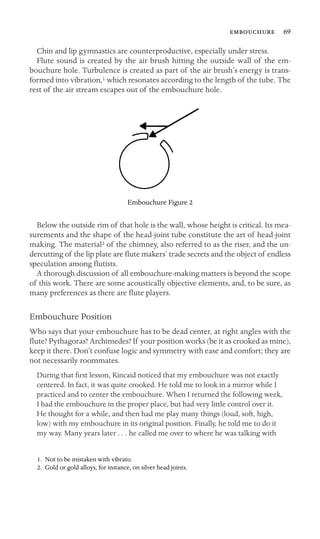  69

Chin and lip gymnastics are counterproductive, especially under stress.
Flute sound is created by the air brush hitting the outside wall of the em-
bouchure hole. Turbulence is created as part of the air brush’s energy is trans-
formed into vibration,1 which resonates according to the length of the tube. The
rest of the air stream escapes out of the embouchure hole.
Embouchure Figure 2
Below the outside rim of that hole is the wall, whose height is critical. Its mea-
surements and the shape of the head-joint tube constitute the art of head-joint
making. The material2 of the chimney, also referred to as the riser, and the un-
dercutting of the lip plate are ﬂute makers’ trade secrets and the object of endless
speculation among ﬂutists.
A thorough discussion of all embouchure-making matters is beyond the scope
of this work. There are some acoustically objective elements, and, to be sure, as
many preferences as there are ﬂute players.
Embouchure Position
Who says that your embouchure has to be dead center, at right angles with the
ﬂute? Pythagoras? Archimedes? If your position works (be it as crooked as mine),
keep it there. Don’t confuse logic and symmetry with ease and comfort; they are
not necessarily roommates.
During that ﬁrst lesson, Kincaid noticed that my embouchure was not exactly
centered. In fact, it was quite crooked. He told me to look in a mirror while I
practiced and to center the embouchure. When I returned the following week,
I had the embouchure in the proper place, but had very little control over it.
He thought for a while, and then had me play many things (loud, soft, high,
low) with my embouchure in its original position. Finally, he told me to do it
my way. Many years later . . . he called me over to where he was talking with
1. Not to be mistaken with vibrato.
2. Gold or gold alloys, for instance, on silver head joints.
 