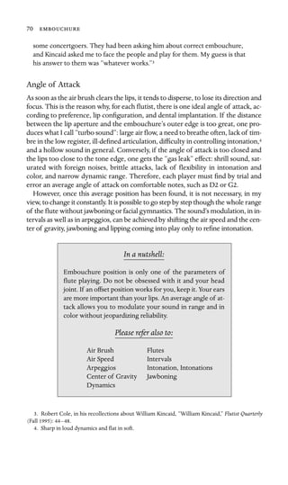 70 

some concertgoers. They had been asking him about correct embouchure,
and Kincaid asked me to face the people and play for them. My guess is that
his answer to them was “whatever works.”3
Angle of Attack
As soon as the air brush clears the lips, it tends to disperse, to lose its direction and
focus. This is the reason why, for each ﬂutist, there is one ideal angle of attack, ac-
cording to preference, lip conﬁguration, and dental implantation. If the distance
between the lip aperture and the embouchure’s outer edge is too great, one pro-
duces what I call “turbo sound”: large air ﬂow, a need to breathe often, lack of tim-
bre in the low register, ill-deﬁned articulation, difﬁculty in controlling intonation,4
and a hollow sound in general. Conversely, if the angle of attack is too closed and
the lips too close to the tone edge, one gets the “gas leak” effect: shrill sound, sat-
urated with foreign noises, brittle attacks, lack of ﬂexibility in intonation and
color, and narrow dynamic range. Therefore, each player must ﬁnd by trial and
error an average angle of attack on comfortable notes, such as D2 or G2.
However, once this average position has been found, it is not necessary, in my
view, to change it constantly. It is possible to go step by step though the whole range
of the ﬂute without jawboning or facial gymnastics. The sound’s modulation, in in-
tervals as well as in arpeggios, can be achieved by shifting the air speed and the cen-
ter of gravity, jawboning and lipping coming into play only to reﬁne intonation.
In a nutshell:
Air Speed
Intonation, Intonations
Dynamics
Embouchure position is only one of the parameters of
ﬂute playing. Do not be obsessed with it and your head
joint. If an offset position works for you, keep it. Your ears
are more important than your lips. An average angle of at-
tack allows you to modulate your sound in range and in
color without jeopardizing reliability.
Please refer also to:
Air Brush Flutes
Intervals
Arpeggios
Center of Gravity Jawboning
3. Robert Cole, in his recollections about William Kincaid, “William Kincaid,” Flutist Quarterly
(Fall 1995): 44–48.
4. Sharp in loud dynamics and ﬂat in soft.
 
