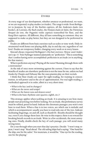  71



At every stage of our development, whether amateur or professional, we want,
or we are requested, to play studies (or études). The range is wide: from Berbigu-
ier to Jeanjean, by way of the Boehm caprices, all the Andersen études (ten
books!), de Lorenzo, the Bach studies, the Donjon études de Salon, the Fürstenau
Bouquet des tons, the Paganini violin caprices transcribed for ﬂute, and the
Karg-Elert caprices. All different, they all have something in common: they are
supposed to make us play better, but they are not designed to be performed in
public.
Études are different from basic exercises such as scales or tone work. Daily in-
strumental work hones our playing skills, day in and day out, regardless of our
level. Études are temporary fodder, changing every week or at every lesson.
Kincaid always requested Berbiguier’s Dix-huit exercices; Moyse used Ander-
sen’s op. 15. Tom Nyfenger insisted adamantly on “perfection.” This is something
that I confess having never accomplished: perfection in an étude (or in anything,
for that matter).
What is perfection anyway? Playing all the notes? Running through them with
a metronome?
At the risk of once more swimming against the current, I have to say that the
beneﬁts of studies are elsewhere: perfection is not the issue for me, unless we had
études by Chopin and Debussy like the ones pianists play on their recitals.
I think that ﬂute études are super for sight-reading, for training in concen-
tration, in will power and in the art of approximation. For real sight-reading, a
methodical approach is in order, albeit in a very short time:
• What is the key (and its changes)?
• What are the meter and tempo?
• What are the fastest runs and slowest notes?
• What is the basic rhythmic unit (quarter, eighth, etc.)?
This strategy applies when tackling an étude. It is amazing to see how many
people start practicing even before looking. For an étude, this preliminary survey
must be reﬁned, pencil in hand. Indicate the chromatic passages: you won’t even
have to read them. When a line is in two voices, see which one is melodic and
which is accompaniment: usually you have to read only one of the two. Indicate
facilitating ﬁngerings, on and off, such as thumb Bb. Breaths should be thought
out, even if you change them later. Be wise in this respect; there is no reward for
breaking breath records in an étude. Write in a few accidentals, the most annoy-
ing ones. Finally, double-check the key of each passage; you will avoid many
wrong notes.
Do a run-through when you start that day’s practice. Decide: “I won’t stop, re-
peat, I won’t stop.” Read ahead. The old sailing ships had a saying: “One hand for
the ship, one for the sailor.” For musicians, it would be: “One eye for the reading,
one for the playing.”
 