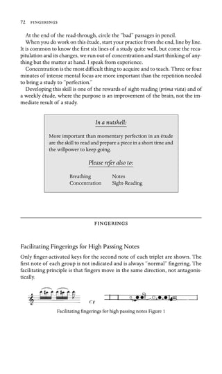 72 
At the end of the read-through, circle the “bad” passages in pencil.
When you do work on this étude, start your practice from the end, line by line.
It is common to know the ﬁrst six lines of a study quite well, but come the reca-
pitulation and its changes, we run out of concentration and start thinking of any-
thing but the matter at hand. I speak from experience.
Concentration is the most difﬁcult thing to acquire and to teach. Three or four
minutes of intense mental focus are more important than the repetition needed
to bring a study to “perfection.”
Developing this skill is one of the rewards of sight-reading (prima vista) and of
a weekly étude, where the purpose is an improvement of the brain, not the im-
mediate result of a study.
In a nutshell:
Notes
More important than momentary perfection in an étude
are the skill to read and prepare a piece in a short time and
the willpower to keep going.
Please refer also to:
Breathing
Concentration Sight-Reading

Facilitating Fingerings for High Passing Notes
Only ﬁnger-activated keys for the second note of each triplet are shown. The
ﬁrst note of each group is not indicated and is always “normal” ﬁngering. The
facilitating principle is that ﬁngers move in the same direction, not antagonis-
tically.
Facilitating ﬁngerings for high passing notes Figure 1
 