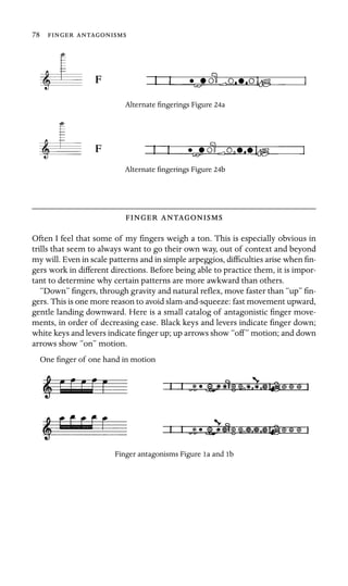 78  
F
Alternate ﬁngerings Figure 24a
F
Alternate ﬁngerings Figure 24b
 
Often I feel that some of my ﬁngers weigh a ton. This is especially obvious in
trills that seem to always want to go their own way, out of context and beyond
my will. Even in scale patterns and in simple arpeggios, difﬁculties arise when ﬁn-
gers work in different directions. Before being able to practice them, it is impor-
tant to determine why certain patterns are more awkward than others.
“Down” ﬁngers, through gravity and natural reﬂex, move faster than “up” ﬁn-
gers. This is one more reason to avoid slam-and-squeeze: fast movement upward,
gentle landing downward. Here is a small catalog of antagonistic ﬁnger move-
ments, in order of decreasing ease. Black keys and levers indicate ﬁnger down;
white keys and levers indicate ﬁnger up; up arrows show “off” motion; and down
arrows show “on” motion.
One ﬁnger of one hand in motion
Finger antagonisms Figure 1a and 1b
 