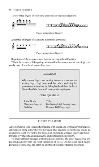 80  
Two or three ﬁngers of each hand in motion in opposite directions
Finger antagonisms Figure 7
A number of ﬁngers of each hand in opposite directions
Finger antagonisms Figure 8
Repetition of these movements further increases the difﬁculties.
This is the reason trill ﬁngerings aim to offer the movement of one ﬁnger, or
rarely two, of one hand in one direction.
In a nutshell:
Stability
When many ﬁngers are moving in contrary motion, the
venting ﬁngers (up) must work fast, whereas closing ﬁn-
gers (down) should not be falling hard and slam the keys.
Do not hold the ﬂute with note-producing ﬁngers.
Please refer also to:
Little Devils Trills
Slam-and-Squeeze Facilitating High Passing Notes
Unusual Trill Fingerings
 
All too often we tend to identify phrasing with sound and technique with ﬁngers,
articulation being somewhere in between. Our practice to emphasize sound as
an entity to itself, relevant to the domain of musicality, whereas ﬁngers are the at-
tributes of virtuosity, an unavoidable and cumbersome necessity.
Yet many difﬁcult passages are lost to poor control of the tone, because we are
preoccupied only with the rapid succession of notes. On the other hand, faulty
phrasing of slow lines can often be attributed to uncoordinated ﬁngerings.
 