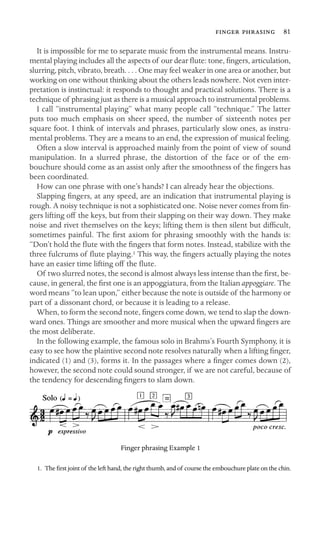   81

It is impossible for me to separate music from the instrumental means. Instru-
mental playing includes all the aspects of our dear ﬂute: tone, ﬁngers, articulation,
slurring, pitch, vibrato, breath. . . . One may feel weaker in one area or another, but
working on one without thinking about the others leads nowhere. Not even inter-
pretation is instinctual: it responds to thought and practical solutions. There is a
technique of phrasing just as there is a musical approach to instrumental problems.
I call “instrumental playing” what many people call “technique.” The latter
puts too much emphasis on sheer speed, the number of sixteenth notes per
square foot. I think of intervals and phrases, particularly slow ones, as instru-
mental problems. They are a means to an end, the expression of musical feeling.
Often a slow interval is approached mainly from the point of view of sound
manipulation. In a slurred phrase, the distortion of the face or of the em-
bouchure should come as an assist only after the smoothness of the ﬁngers has
been coordinated.
How can one phrase with one’s hands? I can already hear the objections.
Slapping ﬁngers, at any speed, are an indication that instrumental playing is
rough. A noisy technique is not a sophisticated one. Noise never comes from ﬁn-
gers lifting off the keys, but from their slapping on their way down. They make
noise and rivet themselves on the keys; lifting them is then silent but difﬁcult,
sometimes painful. The ﬁrst axiom for phrasing smoothly with the hands is:
“Don’t hold the ﬂute with the ﬁngers that form notes. Instead, stabilize with the
three fulcrums of ﬂute playing.1 This way, the ﬁngers actually playing the notes
have an easier time lifting off the ﬂute.
Of two slurred notes, the second is almost always less intense than the ﬁrst, be-
cause, in general, the ﬁrst one is an appoggiatura, from the Italian appoggiare. The
word means “to lean upon,” either because the note is outside of the harmony or
part of a dissonant chord, or because it is leading to a release.
When, to form the second note, ﬁngers come down, we tend to slap the down-
ward ones. Things are smoother and more musical when the upward ﬁngers are
the most deliberate.
In the following example, the famous solo in Brahms’s Fourth Symphony, it is
easy to see how the plaintive second note resolves naturally when a lifting ﬁnger,
indicated (1) and (3), forms it. In the passages where a ﬁnger comes down (2),
however, the second note could sound stronger, if we are not careful, because of
the tendency for descending ﬁngers to slam down.
Finger phrasing Example 1
1. The ﬁrst joint of the left hand, the right thumb, and of course the embouchure plate on the chin.
 