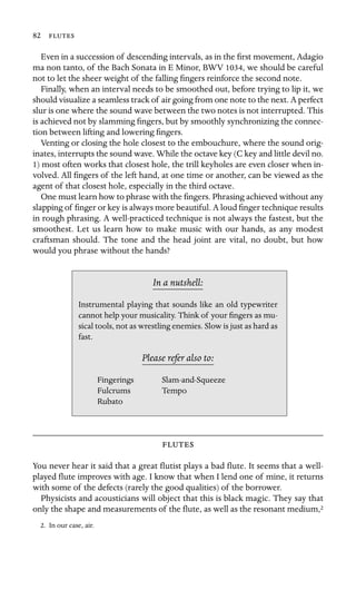 82 

Even in a succession of descending intervals, as in the ﬁrst movement, Adagio
ma non tanto, of the Bach Sonata in E Minor, BWV 1034, we should be careful
not to let the sheer weight of the falling ﬁngers reinforce the second note.
Finally, when an interval needs to be smoothed out, before trying to lip it, we
should visualize a seamless track of air going from one note to the next. A perfect
slur is one where the sound wave between the two notes is not interrupted. This
is achieved not by slamming ﬁngers, but by smoothly synchronizing the connec-
tion between lifting and lowering ﬁngers.
Venting or closing the hole closest to the embouchure, where the sound orig-
inates, interrupts the sound wave. While the octave key (C key and little devil no.
1) most often works that closest hole, the trill keyholes are even closer when in-
volved. All ﬁngers of the left hand, at one time or another, can be viewed as the
agent of that closest hole, especially in the third octave.
One must learn how to phrase with the ﬁngers. Phrasing achieved without any
slapping of ﬁnger or key is always more beautiful. A loud ﬁnger technique results
in rough phrasing. A well-practiced technique is not always the fastest, but the
smoothest. Let us learn how to make music with our hands, as any modest
craftsman should. The tone and the head joint are vital, no doubt, but how
would you phrase without the hands?
In a nutshell:
Fingerings
Instrumental playing that sounds like an old typewriter
cannot help your musicality. Think of your ﬁngers as mu-
sical tools, not as wrestling enemies. Slow is just as hard as
fast.
Please refer also to:
Slam-and-Squeeze
Fulcrums Tempo
Rubato

You never hear it said that a great ﬂutist plays a bad ﬂute. It seems that a well-
played ﬂute improves with age. I know that when I lend one of mine, it returns
with some of the defects (rarely the good qualities) of the borrower.
Physicists and acousticians will object that this is black magic. They say that
only the shape and measurements of the ﬂute, as well as the resonant medium,2
2. In our case, air.
 