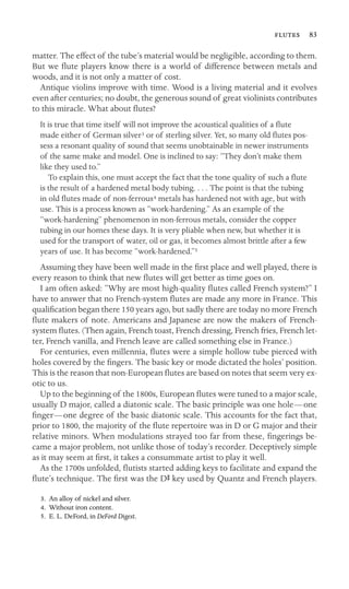  83
matter. The effect of the tube’s material would be negligible, according to them.
But we ﬂute players know there is a world of difference between metals and
woods, and it is not only a matter of cost.
Antique violins improve with time. Wood is a living material and it evolves
even after centuries; no doubt, the generous sound of great violinists contributes
to this miracle. What about ﬂutes?
It is true that time itself will not improve the acoustical qualities of a ﬂute
made either of German silver3 or of sterling silver. Yet, so many old ﬂutes pos-
sess a resonant quality of sound that seems unobtainable in newer instruments
of the same make and model. One is inclined to say: “They don’t make them
like they used to.”
To explain this, one must accept the fact that the tone quality of such a ﬂute
is the result of a hardened metal body tubing. . . . The point is that the tubing
in old ﬂutes made of non-ferrous4 metals has hardened not with age, but with
use. This is a process known as “work-hardening.” As an example of the
“work-hardening” phenomenon in non-ferrous metals, consider the copper
tubing in our homes these days. It is very pliable when new, but whether it is
used for the transport of water, oil or gas, it becomes almost brittle after a few
years of use. It has become “work-hardened.”5
Assuming they have been well made in the ﬁrst place and well played, there is
every reason to think that new ﬂutes will get better as time goes on.
I am often asked: “Why are most high-quality ﬂutes called French system?” I
have to answer that no French-system ﬂutes are made any more in France. This
qualiﬁcation began there 150 years ago, but sadly there are today no more French
ﬂute makers of note. Americans and Japanese are now the makers of French-
system ﬂutes. (Then again, French toast, French dressing, French fries, French let-
ter, French vanilla, and French leave are called something else in France.)
For centuries, even millennia, ﬂutes were a simple hollow tube pierced with
holes covered by the ﬁngers. The basic key or mode dictated the holes’ position.
This is the reason that non-European ﬂutes are based on notes that seem very ex-
otic to us.
Up to the beginning of the 1800s, European ﬂutes were tuned to a major scale,
usually D major, called a diatonic scale. The basic principle was one hole—one
ﬁnger—one degree of the basic diatonic scale. This accounts for the fact that,
prior to 1800, the majority of the ﬂute repertoire was in D or G major and their
relative minors. When modulations strayed too far from these, ﬁngerings be-
came a major problem, not unlike those of today’s recorder. Deceptively simple
as it may seem at ﬁrst, it takes a consummate artist to play it well.
As the 1700s unfolded, ﬂutists started adding keys to facilitate and expand the
ﬂute’s technique. The ﬁrst was the DS key used by Quantz and French players.
3. An alloy of nickel and silver.
4. Without iron content.
5. E. L. DeFord, in DeFord Digest.
 