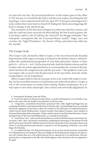  85
ter joint into one line. My personal preference in this respect goes to the offset
G/GS, because it is mechanically better and does not require stretching the left
ring ﬁnger. I have experimented with the open GS.9 It has great advantages but I
must confess that I went back to closed GS, ﬁnding the third-octave ﬁngerings dif-
ﬁcult to change at my advanced age.
The mechanics of the ﬂute have changed very little since Boehm’s system, and
only the valid ones have survived: the Briccialdi key, the low B and its gizmo, the
E mechanic (split E), the CS trill key, the closed GS, the Brögger Mekanik.10 But
orthopedic contraptions like the Couesnon-Moyse model,11 ﬁnger rests and
crutches, the “high FS facilitator,” the Dorus12 GS key, and others have fallen by
the wayside.
The Cooper Scale
The Cooper scale, devised by Albert Cooper, is the most theoretically founded
improvement with respect to tuning. It is based on the Boehm schema, which de-
scribes the mathematical progression of tone-hole placement relative to basic
pitch (A = 435 to A = 445). On the practical side, both the Boehm schema and the
Cooper scale are at best approximations to accommodate the acoustical discrep-
ancies between the tempered scale and the just scale.13 The problem is that you
can tamper only so much with the placement of the tone holes. Soon the whole
tuning balance can be jeopardized.
Albert Cooper believes that he has gone as far as he could with respect to tun-
ing. He has turned his attention to head joints and embouchure plates. Cooper is
one of the cornerstones of modern ﬂute making. Modest and pleasant, he is al-
ways open to new ideas and people. Ever curious and universally plagiarized, he
9. Lowering the left pinky closes the GS key.
10. Used as an option on Brannen-Cooper ﬂutes. A modern development of an old idea, it ap-
plies to the center joint the double-rod mechanism of the foot joint.
11. A large-bore, covered-hole French ﬂute (produced 1930–1960). Right-hand ﬁnger keys are
compensated (thicker on the forward side than on the palm side). Left-hand ﬁnger keys are extended
beyond the alignment of the body to allow the rotation of the left hand to an improved position.
Aurèle Nicolet (Berlin Philharmonic), Gaston Crunelle (Paris Opéra-Comique), and a number of
European ﬂutists played this instrument. Today a similar system is used by Jeanne Baxtresser, former
principal ﬂutist of the New York Philharmonic, as a remedy for hand pain.
12. Louis Dorus (1813–1896) was the ﬁrst professor to teach the Boehm System at the Paris Con-
servatoire (1860–1868). He devised a mechanism combining the advantages of the Boehm GS with
the French-system closed GS. Taffanel’s portrait in the Dix-sept grands exercices journaliers shows such
a ﬂute. It was discontinued in part because it required a very strong spring, worked by a very weak
ﬁnger, the left pinky.
13. A complicated topic. For all practical purposes, let us say that natural resonance and partials
of a fundamental are not tempered. They are multiples of the fundamental’s frequency. For this rea-
son, a Bbb is ﬂatter than an A, a Bb is ﬂatter than an AS, etc. Likewise for G, D, and all notes. The tem-
pered scale is a compromise to the effect that all the degrees of the chromatic scale are supposed to
be equal.
 