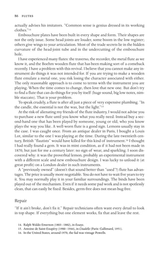 86 
actually advises his imitators. “Common sense is genius dressed in its working
clothes.”14
Embouchure plates have been built in every shape and form. Their shapes are
not the only issue. Some head joints are louder, some boom in the low register;
others give wings to your articulation. Most of the trade secrets lie in the hidden
curvature of the head-joint tube and in the undercutting of the embouchure
hole.
I have experienced many ﬂutes: the traverso, the recorder, the metal ﬂute as we
know it, and the Boehm wooden ﬂute that has been making sort of a comeback
recently. I have a problem with this revival. I believe that you cannot make any in-
strument do things it was not intended for. If you are trying to make a wooden
ﬂute emulate a metal one, you risk losing the character associated with either.
The only reasonable approach is to come to terms with the instrument you are
playing. When the time comes to change, then love that new one. But don’t try
to ﬁnd a ﬂute that can do things for you by itself (huge sound, big low notes, nim-
ble staccato). That is your problem.
To speak crudely, a ﬂute is after all just a piece of very expensive plumbing. “In
the candle, the essential is not the wax, but the light.”15
At the risk of alienating my friends of the ﬂute industry, I would not advise you
to purchase a new ﬂute until you know what you really need. Instead buy a sec-
ond-hand one that has been played by someone, young or old, who you know
plays the way you like. A well-worn ﬂute is a good sign. Lemons usually stay in
the case. I was caught once. From an antique dealer in Paris, I bought a Louis
Lot, similar to the one I was playing at the time. During the late twentieth cen-
tury, British “ﬂautists” would have killed for this kind of instrument.16 I thought
I had really found a gem. It was in mint condition, as if it had not been made in
1870, but just for me a century later: no sign of wear, and sparkling. I soon dis-
covered why: it was the proverbial lemon, probably an experimental instrument
with a different scale and new embouchure design. I was lucky to unload it (at
great proﬁt) on a London dealer in such instruments.
A “previously owned” (doesn’t that sound better than “used”?) ﬂute has advan-
tages. The price is usually more negotiable. You do not have to wait ﬁve years to try
it. You may normally play it in your familiar surroundings. The binds have been
played out of the mechanism. Even if it needs some pad work and is not spotlessly
clean, that can easily be ﬁxed. Besides, germ-free does not mean bug-free.
Repair
“If it ain’t broke, don’t ﬁx it.” Repair technicians often want every detail to look
in top shape. If everything but one element works, ﬁx that and leave the rest.
14. Ralph Waldo Emerson (1803–1882), in Essays.
15. Antoine de Saint-Exupéry (1900–1944), in Citadelle (Paris: Gallimard, 1951).
16. In the United States, around 1970, the fad was vintage Powells.
 