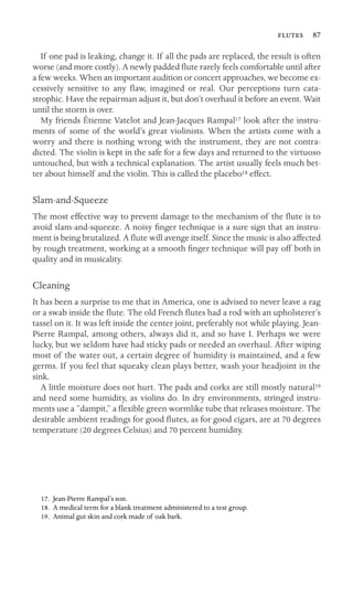  87

If one pad is leaking, change it. If all the pads are replaced, the result is often
worse (and more costly). A newly padded ﬂute rarely feels comfortable until after
a few weeks. When an important audition or concert approaches, we become ex-
cessively sensitive to any ﬂaw, imagined or real. Our perceptions turn cata-
strophic. Have the repairman adjust it, but don’t overhaul it before an event. Wait
until the storm is over.
My friends Étienne Vatelot and Jean-Jacques Rampal17 look after the instru-
ments of some of the world’s great violinists. When the artists come with a
worry and there is nothing wrong with the instrument, they are not contra-
dicted. The violin is kept in the safe for a few days and returned to the virtuoso
untouched, but with a technical explanation. The artist usually feels much bet-
ter about himself and the violin. This is called the placebo18 effect.
Slam-and-Squeeze
The most effective way to prevent damage to the mechanism of the ﬂute is to
avoid slam-and-squeeze. A noisy ﬁnger technique is a sure sign that an instru-
ment is being brutalized. A ﬂute will avenge itself. Since the music is also affected
by rough treatment, working at a smooth ﬁnger technique will pay off both in
quality and in musicality.
Cleaning
It has been a surprise to me that in America, one is advised to never leave a rag
or a swab inside the ﬂute. The old French ﬂutes had a rod with an upholsterer’s
tassel on it. It was left inside the center joint, preferably not while playing. Jean-
Pierre Rampal, among others, always did it, and so have I. Perhaps we were
lucky, but we seldom have had sticky pads or needed an overhaul. After wiping
most of the water out, a certain degree of humidity is maintained, and a few
germs. If you feel that squeaky clean plays better, wash your headjoint in the
sink.
A little moisture does not hurt. The pads and corks are still mostly natural19
and need some humidity, as violins do. In dry environments, stringed instru-
ments use a “dampit,” a ﬂexible green wormlike tube that releases moisture. The
desirable ambient readings for good ﬂutes, as for good cigars, are at 70 degrees
temperature (20 degrees Celsius) and 70 percent humidity.
17. Jean-Pierre Rampal’s son.
18. A medical term for a blank treatment administered to a test group.
19. Animal gut skin and cork made of oak bark.
 