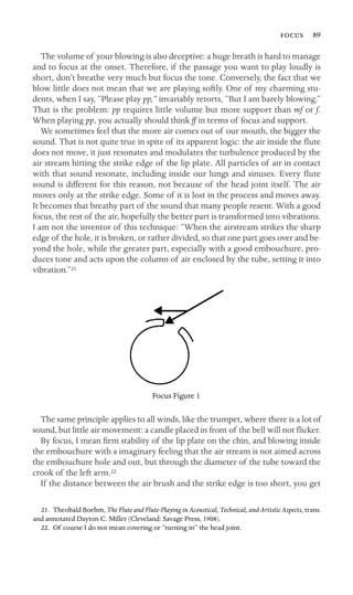  89

The volume of your blowing is also deceptive: a huge breath is hard to manage
and to focus at the onset. Therefore, if the passage you want to play loudly is
short, don’t breathe very much but focus the tone. Conversely, the fact that we
blow little does not mean that we are playing softly. One of my charming stu-
dents, when I say, “Please play pp,” invariably retorts, “But I am barely blowing.”
That is the problem: pp requires little volume but more support than mf or f.
When playing pp, you actually should think ff in terms of focus and support.
We sometimes feel that the more air comes out of our mouth, the bigger the
sound. That is not quite true in spite of its apparent logic: the air inside the ﬂute
does not move, it just resonates and modulates the turbulence produced by the
air stream hitting the strike edge of the lip plate. All particles of air in contact
with that sound resonate, including inside our lungs and sinuses. Every ﬂute
sound is different for this reason, not because of the head joint itself. The air
moves only at the strike edge. Some of it is lost in the process and moves away.
It becomes that breathy part of the sound that many people resent. With a good
focus, the rest of the air, hopefully the better part is transformed into vibrations.
I am not the inventor of this technique: “When the airstream strikes the sharp
edge of the hole, it is broken, or rather divided, so that one part goes over and be-
yond the hole, while the greater part, especially with a good embouchure, pro-
duces tone and acts upon the column of air enclosed by the tube, setting it into
vibration.”21
Focus Figure 1
The same principle applies to all winds, like the trumpet, where there is a lot of
sound, but little air movement: a candle placed in front of the bell will not ﬂicker.
By focus, I mean ﬁrm stability of the lip plate on the chin, and blowing inside
the embouchure with a imaginary feeling that the air stream is not aimed across
the embouchure hole and out, but through the diameter of the tube toward the
crook of the left arm.22
If the distance between the air brush and the strike edge is too short, you get
21. Theobald Boehm, The Flute and Flute-Playing in Acoustical, Technical, and Artistic Aspects, trans.
and annotated Dayton C. Miller (Cleveland: Savage Press, 1908).
22. Of course I do not mean covering or “turning in” the head joint.
 