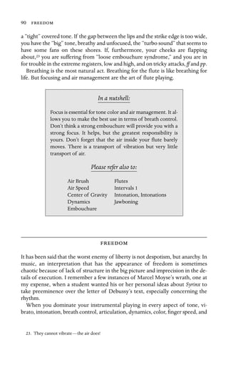 90 

a “tight” covered tone. If the gap between the lips and the strike edge is too wide,
you have the “big” tone, breathy and unfocused, the “turbo sound” that seems to
have some fans on these shores. If, furthermore, your cheeks are ﬂapping
about,23 you are suffering from “loose embouchure syndrome,” and you are in
for trouble in the extreme registers, low and high, and on tricky attacks, ff and pp.
Breathing is the most natural act. Breathing for the ﬂute is like breathing for
life. But focusing and air management are the art of ﬂute playing.
In a nutshell:
Air Speed
Intonation, Intonations
Dynamics
Focus is essential for tone color and air management. It al-
lows you to make the best use in terms of breath control.
Don’t think a strong embouchure will provide you with a
strong focus. It helps, but the greatest responsibility is
yours. Don’t forget that the air inside your ﬂute barely
moves. There is a transport of vibration but very little
transport of air.
Please refer also to:
Air Brush Flutes
Intervals 1
Center of Gravity
Jawboning
Embouchure

It has been said that the worst enemy of liberty is not despotism, but anarchy. In
music, an interpretation that has the appearance of freedom is sometimes
chaotic because of lack of structure in the big picture and imprecision in the de-
tails of execution. I remember a few instances of Marcel Moyse’s wrath, one at
my expense, when a student wanted his or her personal ideas about Syrinx to
take preeminence over the letter of Debussy’s text, especially concerning the
rhythm.
When you dominate your instrumental playing in every aspect of tone, vi-
brato, intonation, breath control, articulation, dynamics, color, ﬁnger speed, and
23. They cannot vibrate—the air does!
 