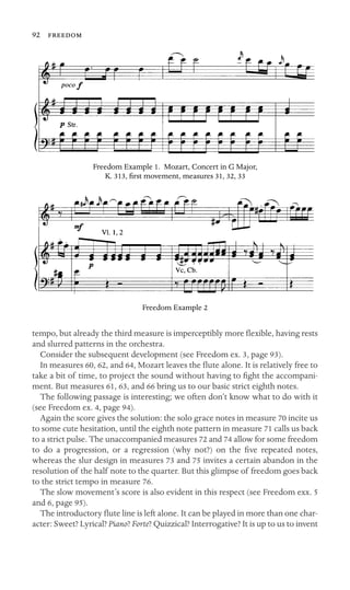 92 

Freedom Example 1. Mozart, Concert in G Major,
K. 313, ﬁrst movement, measures 31, 32, 33
Freedom Example 2
tempo, but already the third measure is imperceptibly more ﬂexible, having rests
and slurred patterns in the orchestra.
Consider the subsequent development (see Freedom ex. 3, page 93).
In measures 60, 62, and 64, Mozart leaves the ﬂute alone. It is relatively free to
take a bit of time, to project the sound without having to ﬁght the accompani-
ment. But measures 61, 63, and 66 bring us to our basic strict eighth notes.
The following passage is interesting; we often don’t know what to do with it
(see Freedom ex. 4, page 94).
Again the score gives the solution: the solo grace notes in measure 70 incite us
to some cute hesitation, until the eighth note pattern in measure 71 calls us back
to a strict pulse. The unaccompanied measures 72 and 74 allow for some freedom
to do a progression, or a regression (why not?) on the ﬁve repeated notes,
whereas the slur design in measures 73 and 75 invites a certain abandon in the
resolution of the half note to the quarter. But this glimpse of freedom goes back
to the strict tempo in measure 76.
The slow movement’s score is also evident in this respect (see Freedom exx. 5
and 6, page 95).
The introductory ﬂute line is left alone. It can be played in more than one char-
acter: Sweet? Lyrical? Piano? Forte? Quizzical? Interrogative? It is up to us to invent
 