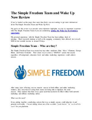 The Simple Freedom Team and Wake Up
Now Review
If you’ve landed on this page, then more than likely you are wanting to get more information
about The Simple Freedom Team and Wake Up Now.
My goal is in this review is to provide some important highlights on why it’s important to partner
with The Simple Freedom Team if you are considering joining the Wake Up Now business
opportunity.
My personal experience with the Simple Freedom Team has been nothing short of
amazing. Their top notch training as well as the engaging community have allowed me to reach
$600 in true residual income in around 90 days.
Simple Freedom Team – Who are they?
The Simple Freedom Team was created my top online marketers John “Blaze” Chatman, George
Briere, and Franco Gonzalez. Their desire was to create a “SIMPLE” system that anyone
regardless of background, education level, and online marketing experience could achieve
success.
After many years of having success massive success in both offline and online marketing
ventures, they were tired of seeing their teams not being able to duplicate the same
success. They realized that there was a great need that needed to be filled within both network
marketing and affiliate marketing niches.
What was this need?
It was putting together a marketing system that was so simple anyone could plug into it and
generate real results. I’m not talking about one of the so called “push button,” or “we do all the
work” for you platforms.
 