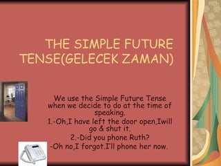 THE SIMPLE FUTURE TENSE(GELECEK ZAMAN)  We use the Simple Future Tense when we decide to do at the time of speaking. 1.-Oh,I have left the door open,Iwill go & shut it. 2.-Did you phone Ruth? -Oh no,I forgot.I’ll phone her now.  