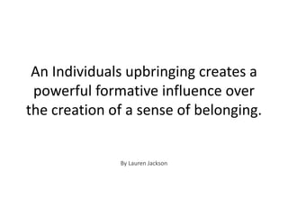 An Individuals upbringing creates a powerful formative influence over the creation of a sense of belonging. By Lauren Jackson 