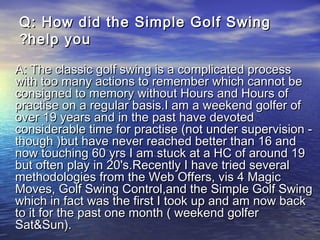 QQ:: How did the Simple Golf SwingHow did the Simple Golf Swing
help youhelp you??
•
A: The classic golf swing is a complicated processA: The classic golf swing is a complicated process
with too many actions to remember which cannot bewith too many actions to remember which cannot be
consigned to memory without Hours and Hours ofconsigned to memory without Hours and Hours of
practise on a regular basis.I am a weekend golfer ofpractise on a regular basis.I am a weekend golfer of
over 19 years and in the past have devotedover 19 years and in the past have devoted
considerable time for practise (not under supervision -considerable time for practise (not under supervision -
though )but have never reached better than 16 andthough )but have never reached better than 16 and
now touching 60 yrs I am stuck at a HC of around 19now touching 60 yrs I am stuck at a HC of around 19
but often play in 20's.Recently I have tried severalbut often play in 20's.Recently I have tried several
methodologies from the Web Offers, vis 4 Magicmethodologies from the Web Offers, vis 4 Magic
Moves, Golf Swing Control,and the Simple Golf SwingMoves, Golf Swing Control,and the Simple Golf Swing
which in fact was the first I took up and am now backwhich in fact was the first I took up and am now back
to it for the past one month ( weekend golferto it for the past one month ( weekend golfer
Sat&Sun).Sat&Sun).
 