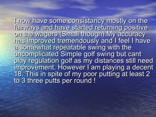 • I now have some consistancy mostly on theI now have some consistancy mostly on the
fairways and have started returning positivefairways and have started returning positive
on the wagers (Small though).My accuracyon the wagers (Small though).My accuracy
has improved tremendously and I feel I havehas improved tremendously and I feel I have
a somewhat repeatable swing with thea somewhat repeatable swing with the
uncomplicated Simple golf swing but cantuncomplicated Simple golf swing but cant
play regulation golf as my distances still needplay regulation golf as my distances still need
improvement. However I am playing a decentimprovement. However I am playing a decent
18. This in spite of my poor putting at least 218. This in spite of my poor putting at least 2
to 3 three putts per round ! to 3 three putts per round ! 
 