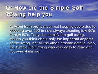 QQ:: How did the Simple GolfHow did the Simple Golf
Swing help youSwing help you??
•
A: Went from pretty much not keeping score due toA: Went from pretty much not keeping score due to
shooting over 100 to now always shooting low 90'sshooting over 100 to now always shooting low 90's
to high 80's. Truly did simplify the golf swing.to high 80's. Truly did simplify the golf swing.
Makes you think about only the important aspectsMakes you think about only the important aspects
of the swing--not all the other intricate details. Also,of the swing--not all the other intricate details. Also,
the Simple Golf Swing was very easy to read andthe Simple Golf Swing was very easy to read and
not overwhelming.not overwhelming.
 